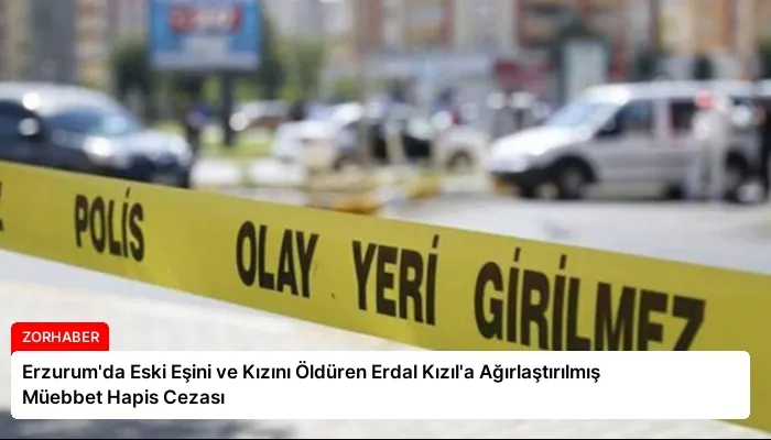Erzurum’da Eski Eşini ve Kızını Öldüren Erdal Kızıl’a Ağırlaştırılmış Müebbet Hapis Cezası