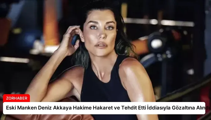 Eski Manken Deniz Akkaya Hakime Hakaret ve Tehdit Etti İddiasıyla Gözaltına Alındı