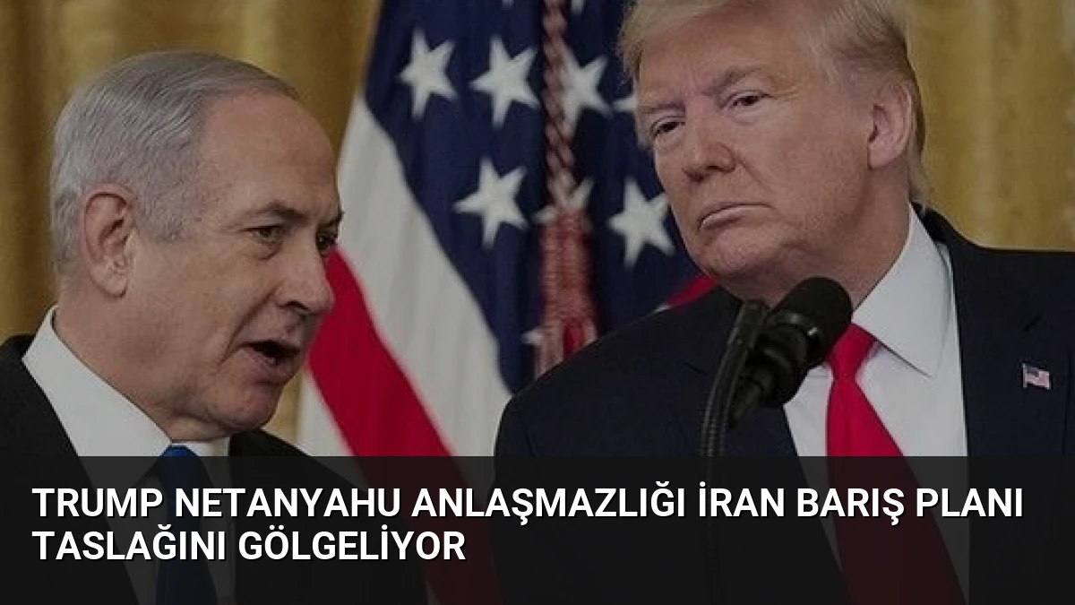 Trump Netanyahu Anlaşmazlığı İran Barış Planı Taslağını Gölgeliyor