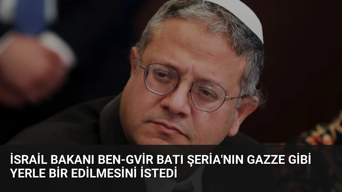 İsrail Bakanı Ben-Gvir Batı Şeria’nın Gazze Gibi Yerle Bir Edilmesini İstedi